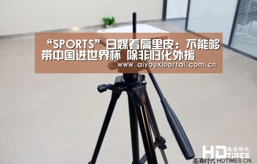 “SPORTS”日媒看扁里皮:不能够带中国进世界杯 除非归化外援(图2) 爱游戏体育app